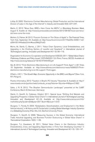 Global value chain-oriented industrial policy: the role of emerging economies 
Lüthje, B. 2002. “Electronics Contract Manufacturing: Global Production and the International 
Division of Labor in the Age of the Internet” in Industry and Innovation 9(3): 227–247. 
Martin, E. 2012. “Move Over, BRICs. Here Come the MISTs” in Bloomberg Business Week, 
August 9. Avaible at: http://www.businessweek.com/articles/2012-08-09/move-over-brics-dot- 
359 
here-come-the-mists 
Mishkin, S.; Palmer, M. 2012. “Foxconn Survives on Thin Slices of Apple” in The Financial Times, 
Tech Hub, September 24. Available at: http://www.ft.com/cms/s/0/170a225c-0356-11e2- 
a284-00144feabdc0.html#axzz2MkjQYokQ 
Morris, M.; Staritz, C.; Barnes, J. 2011. “Value Chain Dynamics, Local Embeddedness, and 
Upgrading in the Chothing Sectors of Lesotho and Swaziland” in International Journal of 
Technological Learning, Innovation and Development 4(1–3): 96–119. 
Organization for Economic Co-operation and Development (OECD). 2011. “Global Value Chains: 
Preliminary Evidence and Policy Issues”, DSTI/IND(2011)3. (Paris, France, OECD). Available at: 
http://www.oecd.org/dataoecd/18/43/47945400.pdf 
Ojo, B. 2012. “Think Electronics Manufacturing Is on Life Support? Think Again” in EE Times, 
18 September. Available at: http://www.eetimes.com/electronics-news/4396537/Think-electronics- 
manufacturing-is-on-life-support--Think-again. 
O’Neill, J. 2011. “The Growth Map: Economic Opportunity in the BRICs and Beyond” (New York, 
NY, Penguin). 
Positivo Informatica. 2012. “Taxation in Brazil’s PC Industry.” November 8. Available at: http:// 
www.mzweb.com.br/positivo/web/conteudo_en.asp?idioma=1conta=44tipo=21962 
Sales, J. R. R. 2012. “The Brazilian Semiconductor Landscape,” presented at the CeBIT 
Conference, March 8 (Hannover, Germany). 
Staritz, C.; Gereffi, G.; Cattaneo, O.(eds.). 2011. Special Issue. “Shifting End Markets and 
Upgrading Prospects in Global Value Chains” in International Journal of Technological Learning, 
Innovation and Development 4(1–3). Available at: http://www.inderscience.com/info/ 
inarticletoc.php?jcode=ijtlidyear=2011vol=4issue=1/2/3 
Sturgeon, T.; Florida, R. 2004. “Globalization, Deverticalization, and Employment in the Motor 
Vehicle Industry”, in M. Kenny and R. Florida (eds): Locating Global Advantage: Industry Dynamics 
in a Globalizing Economy (Palo Alto, CA, Stanford University Press). 
Sturgeon, T.; Gereffi, G. 2009. “Measuring Success in the Global Economy: International 
Trade, Industrial Upgrading, and Business Function Outsourcing in Global Value Chains” in 
Transnational Corporations 18(2): 1–36. 
Sturgeon, T.J.; Kawakami, M. 2011. “Global Value Chains in the Electronics Industry: 
Characteristics, Crisis, and Upgrading Opportunities in Firms from Developing Countries.” in 
International Journal of Technological Learning, Innovation and Development 4(1–3): 120–147. 
 