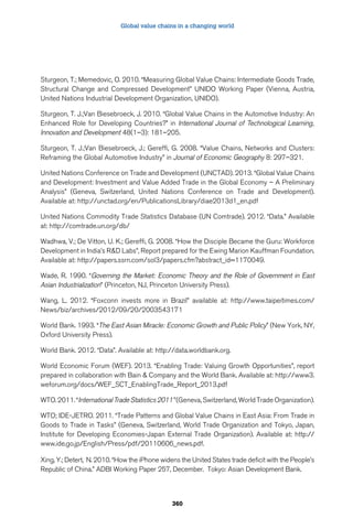 Global value chains in a changing world 
Sturgeon, T.; Memedovic, O. 2010. “Measuring Global Value Chains: Intermediate Goods Trade, 
Structural Change and Compressed Development” UNIDO Working Paper (Vienna, Austria, 
United Nations Industrial Development Organization, UNIDO). 
Sturgeon, T. J.;Van Biesebroeck, J. 2010. “Global Value Chains in the Automotive Industry: An 
Enhanced Role for Developing Countries?” in International Journal of Technological Learning, 
Innovation and Development 48(1–3): 181–205. 
Sturgeon, T. J.;Van Biesebroeck, J.; Gereffi, G. 2008. “Value Chains, Networks and Clusters: 
Reframing the Global Automotive Industry” in Journal of Economic Geography 8: 297–321. 
United Nations Conference on Trade and Development (UNCTAD). 2013. “Global Value Chains 
and Development: Investment and Value Added Trade in the Global Economy – A Preliminary 
Analysis” (Geneva, Switzerland, United Nations Conference on Trade and Development). 
Available at: http://unctad.org/en/PublicationsLibrary/diae2013d1_en.pdf 
United Nations Commodity Trade Statistics Database (UN Comtrade). 2012. “Data.” Available 
at: http://comtrade.un.org/db/ 
Wadhwa, V.; De Vitton, U. K.; Gereffi, G. 2008. “How the Disciple Became the Guru: Workforce 
Development in India’s RD Labs”, Report prepared for the Ewing Marion Kauffman Foundation. 
Available at: http://papers.ssrn.com/sol3/papers.cfm?abstract_id=1170049. 
Wade, R. 1990. “Governing the Market: Economic Theory and the Role of Government in East 
Asian Industrialization” (Princeton, NJ, Princeton University Press). 
Wang, L. 2012. “Foxconn invests more in Brazil” available at: http://www.taipeitimes.com/ 
News/biz/archives/2012/09/20/2003543171 
World Bank. 1993. “The East Asian Miracle: Economic Growth and Public Policy” (New York, NY, 
Oxford University Press). 
World Bank. 2012. “Data”. Available at: http://data.worldbank.org. 
World Economic Forum (WEF). 2013. “Enabling Trade: Valuing Growth Opportunities”, report 
prepared in collaboration with Bain  Company and the World Bank. Available at: http://www3. 
weforum.org/docs/WEF_SCT_EnablingTrade_Report_2013.pdf 
WTO. 2011. “International Trade Statistics 2011” (Geneva, Switzerland, World Trade Organization). 
WTO; IDE-JETRO. 2011. “Trade Patterns and Global Value Chains in East Asia: From Trade in 
Goods to Trade in Tasks” (Geneva, Switzerland, World Trade Organization and Tokyo, Japan, 
Institute for Developing Economies-Japan External Trade Organization). Available at: http:// 
www.ide.go.jp/English/Press/pdf/20110606_news.pdf. 
Xing, Y.; Detert, N. 2010. “How the iPhone widens the United States trade deficit with the People’s 
Republic of China.” ADBI Working Paper 257, December. Tokyo: Asian Development Bank. 
360 
 