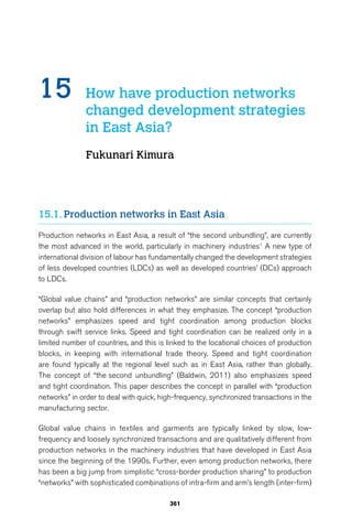 15 How have production networks 
changed development strategies 
in East Asia? 
Fukunari Kimura 
15.1. Production networks in East Asia 
Production networks in East Asia, a result of “the second unbundling”, are currently 
the most advanced in the world, particularly in machinery industries1 A new type of 
international division of labour has fundamentally changed the development strategies 
of less developed countries (LDCs) as well as developed countries’ (DCs) approach 
to LDCs. 
“Global value chains” and “production networks” are similar concepts that certainly 
overlap but also hold differences in what they emphasize. The concept “production 
networks” emphasizes speed and tight coordination among production blocks 
through swift service links. Speed and tight coordination can be realized only in a 
limited number of countries, and this is linked to the locational choices of production 
blocks, in keeping with international trade theory. Speed and tight coordination 
are found typically at the regional level such as in East Asia, rather than globally. 
The concept of “the second unbundling” (Baldwin, 2011) also emphasizes speed 
and tight coordination. This paper describes the concept in parallel with “production 
networks” in order to deal with quick, high-frequency, synchronized transactions in the 
manufacturing sector. 
Global value chains in textiles and garments are typically linked by slow, low-frequency 
and loosely synchronized transactions and are qualitatively different from 
production networks in the machinery industries that have developed in East Asia 
since the beginning of the 1990s. Further, even among production networks, there 
has been a big jump from simplistic “cross-border production sharing” to production 
“networks” with sophisticated combinations of intra-firm and arm’s length (inter-firm) 
361 
 