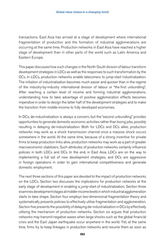 Global value chains in a changing world 
transactions. East Asia has arrived at a stage of development where international 
fragmentation of production and the formation of industrial agglomerations are 
occurring at the same time. Production networks in East Asia have reached a higher 
stage of development than in other parts of the world such as Latin America and 
Eastern Europe. 
This paper discusses how such changes in the North-South division of labour transform 
development strategies in LDCs as well as the responses to such transformation by the 
DCs. In LDCs, production networks enable latecomers to jump-start industrialization. 
The initiation of industrialization becomes much easier and quicker than in the regime 
of the industry-by-industry international division of labour or “the first unbundling”. 
After reaching a certain level of income and forming industrial agglomerations, 
understanding how to take advantage of positive agglomeration effects becomes 
imperative in order to design the latter half of the development strategies and to make 
the transition from middle-income to fully developed economies. 
In DCs, de-industrialization is always a concern, but the “second unbundling” provides 
opportunities to generate domestic economic activities rather than losing jobs, possibly 
resulting in delaying de-industrialization. Both for LDCs and DCs alike, production 
networks may work as a shock transmission channel once a massive shock occurs 
somewhere in the world. At the same time, because of a strong incentive for private 
firms to keep production links alive, production networks may work as a part of greater 
macroeconomic stabilizers. Such attributes of production networks certainly influence 
policies in both LDCs and DCs. In the end, in East Asia, LDCs are on the way to 
implementing a full set of new development strategies, and DCs are aggressive 
in foreign operations in order to gain international competitiveness and generate 
domestic employment. 
The next three sections of this paper are devoted to the impact of production networks 
on the LDCs. Section two discusses the implications for production networks at the 
early stage of development in enabling a jump-start of industrialization. Section three 
examines development stages at middle-income levels in which industrial agglomeration 
starts to take shape. Section four employs two-dimensional fragmentation theory and 
systematically presents policies to effectively utilize fragmentation and agglomeration. 
Section five presents the possibility of delaying de-industrialization in DCs by effectively 
utilizing the mechanism of production networks. Section six argues that production 
networks may transmit negative waves when large shocks such as the global financial 
crisis and the East Japan earthquake occur anywhere in the world. Yet, at the same 
time, firms try to keep linkages in production networks and resume them as soon as 
362 
 
