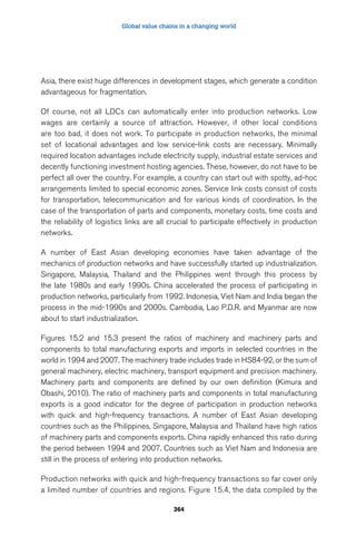 Global value chains in a changing world 
Asia, there exist huge differences in development stages, which generate a condition 
advantageous for fragmentation. 
Of course, not all LDCs can automatically enter into production networks. Low 
wages are certainly a source of attraction. However, if other local conditions 
are too bad, it does not work. To participate in production networks, the minimal 
set of locational advantages and low service-link costs are necessary. Minimally 
required location advantages include electricity supply, industrial estate services and 
decently functioning investment hosting agencies. These, however, do not have to be 
perfect all over the country. For example, a country can start out with spotty, ad-hoc 
arrangements limited to special economic zones. Service link costs consist of costs 
for transportation, telecommunication and for various kinds of coordination. In the 
case of the transportation of parts and components, monetary costs, time costs and 
the reliability of logistics links are all crucial to participate effectively in production 
networks. 
A number of East Asian developing economies have taken advantage of the 
mechanics of production networks and have successfully started up industrialization. 
Singapore, Malaysia, Thailand and the Philippines went through this process by 
the late 1980s and early 1990s. China accelerated the process of participating in 
production networks, particularly from 1992. Indonesia, Viet Nam and India began the 
process in the mid-1990s and 2000s. Cambodia, Lao P.D.R. and Myanmar are now 
about to start industrialization. 
Figures 15.2 and 15.3 present the ratios of machinery and machinery parts and 
components to total manufacturing exports and imports in selected countries in the 
world in 1994 and 2007. The machinery trade includes trade in HS84-92, or the sum of 
general machinery, electric machinery, transport equipment and precision machinery. 
Machinery parts and components are defined by our own definition (Kimura and 
Obashi, 2010). The ratio of machinery parts and components in total manufacturing 
exports is a good indicator for the degree of participation in production networks 
with quick and high-frequency transactions. A number of East Asian developing 
countries such as the Philippines, Singapore, Malaysia and Thailand have high ratios 
of machinery parts and components exports. China rapidly enhanced this ratio during 
the period between 1994 and 2007. Countries such as Viet Nam and Indonesia are 
still in the process of entering into production networks. 
Production networks with quick and high-frequency transactions so far cover only 
a limited number of countries and regions. Figure 15.4, the data compiled by the 
364 
 