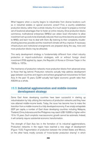Global value chains in a changing world 
What happens when a country begins to industrialize from diverse locations such 
as in industrial estates or special economic zones? First, a country establishes 
production blocks, rather than a whole industry. It is much easier to prepare a minimal 
set of locational advantages than to foster an entire industry. Once production blocks 
commence, multinational enterprises (MNEs) can obtain local information to allow 
investment set-up costs to be drastically reduced. Host countries become accustomed 
to MNEs and learn how to deal with them. By listening to their complaints, trouble-shooting 
becomes possible and the investment climate will thus improve. If necessary 
infrastructure and institutional arrangements are prepared along the way, more and 
more production blocks may be attracted. 
This early development strategy is fundamentally different from infant industry 
protection or import-substitution strategies, with or without foreign direct 
investment (FDI) applied by Japan, the Republic of Korea or Chinese Taipei in the 
1950s to 1970s. 
The mechanics of production networks move production blocks from advanced areas 
to those that lag behind. Production networks actually help address development 
gaps between countries and regions and achieve geographical inclusiveness for East 
Asia. In the past 15 years, CLMV actually had higher economic growth rates than 
ASEAN as a whole. 
15.3. Industrial agglomeration and middle-income 
368 
development strategy 
Some East Asian developing countries have been successful in starting up 
industrialization by fully utilizing the mechanics of production networks and they have 
now attained middle-income levels. Today, the issue has become how to make the 
transition from a middle-income to a fully developed economy. If we simply extrapolate 
GDP per capita, a number of East Asian developing countries including Malaysia, 
Thailand, China, Indonesia and the Philippines may reach US$ 10,000 or higher within 
10 to 15 years. Such simplistic macroeconomic growth cannot be automatic. Indeed, 
it will certainly require substantial economic transformation. 
The strength of East Asia lies in the formation of its industrial agglomerations. 
Production networks in the region have reached a new stage of development 
(Figure 15.5). Fragmentation of production between the United States and Mexico, 
on the other hand, mostly consists of “cross-border production sharing” in which 
 