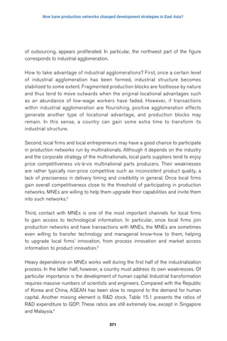 How have production networks changed development strategies in East Asia? 
of outsourcing, appears proliferated. In particular, the northwest part of the figure 
corresponds to industrial agglomeration. 
How to take advantage of industrial agglomerations? First, once a certain level 
of industrial agglomeration has been formed, industrial structure becomes 
stabilized to some extent. Fragmented production blocks are footloose by nature 
and thus tend to move outwards when the original locational advantages such 
as an abundance of low-wage workers have faded. However, if transactions 
within industrial agglomeration are flourishing, positive agglomeration effects 
generate another type of locational advantage, and production blocks may 
remain. In this sense, a country can gain some extra time to transform its 
industrial structure. 
Second, local firms and local entrepreneurs may have a good chance to participate 
in production networks run by multinationals. Although it depends on the industry 
and the corporate strategy of the multinationals, local parts suppliers tend to enjoy 
price competitiveness vis-à-vis multinational parts producers. Their weaknesses 
are rather typically non-price competitive such as inconsistent product quality, a 
lack of preciseness in delivery timing and credibility in general. Once local firms 
gain overall competitiveness close to the threshold of participating in production 
networks, MNEs are willing to help them upgrade their capabilities and invite them 
into such networks.2 
Third, contact with MNEs is one of the most important channels for local firms 
to gain access to technological information. In particular, once local firms join 
production networks and have transactions with MNEs, the MNEs are sometimes 
even willing to transfer technology and managerial know-how to them, helping 
to upgrade local firms’ innovation, from process innovation and market access 
information to product innovation.3 
Heavy dependence on MNEs works well during the first half of the industrialization 
process. In the latter half, however, a country must address its own weaknesses. Of 
particular importance is the development of human capital. Industrial transformation 
requires massive numbers of scientists and engineers. Compared with the Republic 
of Korea and China, ASEAN has been slow to respond to the demand for human 
capital. Another missing element is RD stock. Table 15.1 presents the ratios of 
RD expenditure to GDP. These ratios are still extremely low, except in Singapore 
and Malaysia.4 
371 
 
