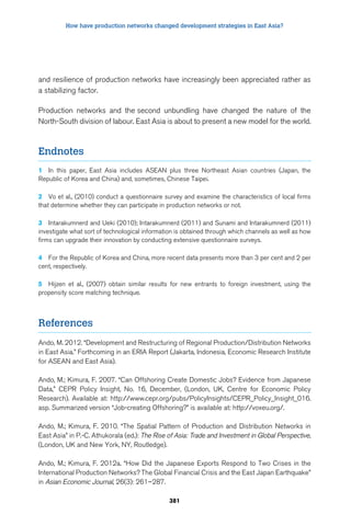 How have production networks changed development strategies in East Asia? 
and resilience of production networks have increasingly been appreciated rather as 
a stabilizing factor. 
Production networks and the second unbundling have changed the nature of the 
North-South division of labour. East Asia is about to present a new model for the world. 
381 
Endnotes 
1 In this paper, East Asia includes ASEAN plus three Northeast Asian countries (Japan, the 
Republic of Korea and China) and, sometimes, Chinese Taipei. 
2 Vo et al., (2010) conduct a questionnaire survey and examine the characteristics of local firms 
that determine whether they can participate in production networks or not. 
3 Intarakumnerd and Ueki (2010); Intarakumnerd (2011) and Sunami and Intarakumnerd (2011) 
investigate what sort of technological information is obtained through which channels as well as how 
firms can upgrade their innovation by conducting extensive questionnaire surveys. 
4 For the Republic of Korea and China, more recent data presents more than 3 per cent and 2 per 
cent, respectively. 
5 Hijzen et al., (2007) obtain similar results for new entrants to foreign investment, using the 
propensity score matching technique. 
References 
Ando, M. 2012. “Development and Restructuring of Regional Production/Distribution Networks 
in East Asia.” Forthcoming in an ERIA Report (Jakarta, Indonesia, Economic Research Institute 
for ASEAN and East Asia). 
Ando, M.; Kimura, F. 2007. “Can Offshoring Create Domestic Jobs? Evidence from Japanese 
Data,” CEPR Policy Insight, No. 16, December, (London, UK, Centre for Economic Policy 
Research). Available at: http://www.cepr.org/pubs/PolicyInsights/CEPR_Policy_Insight_016. 
asp. Summarized version “Job-creating Offshoring?” is available at: http://voxeu.org/. 
Ando, M.; Kimura, F. 2010. “The Spatial Pattern of Production and Distribution Networks in 
East Asia” in P.-C. Athukorala (ed.): The Rise of Asia: Trade and Investment in Global Perspective, 
(London, UK and New York, NY, Routledge). 
Ando, M.; Kimura, F. 2012a. “How Did the Japanese Exports Respond to Two Crises in the 
International Production Networks? The Global Financial Crisis and the East Japan Earthquake” 
in Asian Economic Journal, 26(3): 261–287. 
 