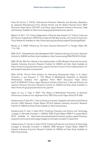 Global value chains in a changing world 
Ando, M.; Kimura, F. 2012b. “International Production Networks and Domestic Operations 
by Japanese Manufacturing Firms: Normal Periods and the Global Financial Crisis”, RIETI 
Discussion Paper Series 12-E-047, July (Tokyo, Japan, Research Institute of Economy, Trade 
and Industry). Available at: http://www.rieti.go.jp/jp/publications/act_dp.html. 
Baldwin, R. 2011. “21st Century Regionalism: Filling the Gap between 21st Century Trade and 
20th Century Trade Rules”, CEPR Policy Insight, No. 56, May, (London, UK, Centre for Economic 
Policy Research). Available at: http://www.cepr.org/pubs/policyinsights/PolicyInsight56.pdf 
Blinder, A. S. 2006. “Offshoring: The Next Industrial Revolution?” in Foreign Affairs, 85: 
113–128. 
ERIA. 2010. “Comprehensive Asia Development Plan” (Jakarta, Indonesia, Economic Research 
Institute for ASEAN and East Asia). Available at: http://www.eria.org/ERIA-PB-2010-02.pdf. 
ERIA. 2012a. “Mid-Term Review of the Implementation of AEC Blueprint: Executive Summary” 
(Jakarta, Indonesia, Economic Research Institute for ASEAN and East Asia). Available at: 
http://www.eria.org/publications/key_reports/mid-term-review-of-the-implementation-of-aec- 
382 
blueprint-executive-summary.html. 
ERIA. 2012b. “Phnom Penh Initiative for Narrowing Development Gaps” in A. Hijzen; 
Tomohiko, I.; and Yasuyuki, T.: “The Effects of Multinational Production on Domestic 
Performance: Evidence from Japanese Firms” RIETI Discussion Paper Series 
No.07-E-0006-047 (Tokyo, Japan, Research Institute of Economy, Trade and Industry and 
Jakarta, Indonesia, Economic Research Institute for ASEAN and East Asia). Available at: 
http://www.rieti.go.jp/jp/publications/act_dp.html. 
Hijzen, A.; Inui, T.; Todo, Y. 2007. “The effects of Multinational Production on Domestic 
Performance: Evidence from Japanese Firms,” RIETI Discussion Paper Series 07-E-006. 
Intarakumnerd, P. (ed). 2011. “How to Enhance Innovation Capability with Internal and External 
Sources”, ERIA Research Project Report 2010-9 (Jakarta, Indonesia, Economic Research 
Institute for ASEAN and East Asia). Available at: http://www.eria.org. 
Intarakumnerd, P.; Ueki, Y. (eds). 2010. “Fostering Production and Science and Technology 
Linkages to Stimulate Innovation in ASEAN,” ERIA Project Report 2009-7-4, posted March 
2010. Available at: http://www.eria.org/publications/research_project_reports/fostering-production- 
and-science-technology-linkages-to-stimulate-innovation-in-asean.html 
Intarakumnerd, P.; Yasushi, U. (eds.). 2010. “Fostering Production and Science  Technology 
Linkages to Stimulate Innovation in ASEAN”, ERIA Research Project Report 2009-7-4 
(Jakarta, Indonesia, Economic Research Institute for ASEAN and East Asia). Available at: 
http://www.eria.org. 
 