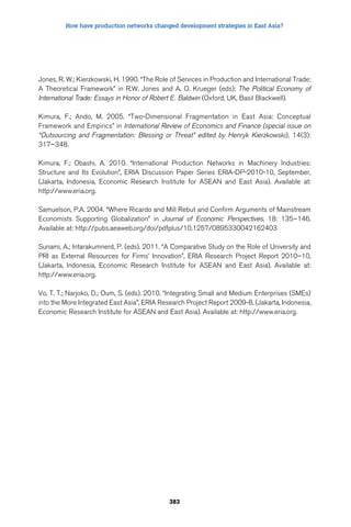 How have production networks changed development strategies in East Asia? 
Jones, R. W.; Kierzkowski, H. 1990. “The Role of Services in Production and International Trade: 
A Theoretical Framework” in R.W. Jones and A. O. Krueger (eds): The Political Economy of 
International Trade: Essays in Honor of Robert E. Baldwin (Oxford, UK, Basil Blackwell). 
Kimura, F.; Ando, M. 2005. “Two-Dimensional Fragmentation in East Asia: Conceptual 
Framework and Empirics” in International Review of Economics and Finance (special issue on 
“Outsourcing and Fragmentation: Blessing or Threat” edited by Henryk Kierzkowski), 14(3): 
317–348. 
Kimura, F.; Obashi, A. 2010. “International Production Networks in Machinery Industries: 
Structure and Its Evolution”, ERIA Discussion Paper Series ERIA-DP-2010-10, September, 
(Jakarta, Indonesia, Economic Research Institute for ASEAN and East Asia). Available at: 
http://www.eria.org. 
Samuelson, P.A. 2004. “Where Ricardo and Mill Rebut and Confirm Arguments of Mainstream 
Economists Supporting Globalization” in Journal of Economic Perspectives, 18: 135–146. 
Available at: http://pubs.aeaweb.org/doi/pdfplus/10.1257/0895330042162403 
Sunami, A.; Intarakumnerd, P. (eds). 2011. “A Comparative Study on the Role of University and 
PRI as External Resources for Firms’ Innovation”, ERIA Research Project Report 2010–10, 
(Jakarta, Indonesia, Economic Research Institute for ASEAN and East Asia). Available at: 
http://www.eria.org. 
Vo, T. T.; Narjoko, D.; Oum, S. (eds). 2010. “Integrating Small and Medium Enterprises (SMEs) 
into the More Integrated East Asia”, ERIA Research Project Report 2009-8, (Jakarta, Indonesia, 
Economic Research Institute for ASEAN and East Asia). Available at: http://www.eria.org. 
383 
 