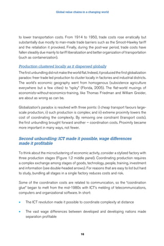 Global value chains in a changing world 
to lower transportation costs. From 1914 to 1950, trade costs rose erratically but 
substantially due mostly to man-made trade barriers such as the Smoot-Hawley tariff 
and the retaliation it provoked. Finally, during the post-war period, trade costs have 
fallen steadily due mainly to tariff liberalization and better organization of transportation 
(such as containerization). 
Production clustered locally as it dispersed globally 
The first unbundling did not make the world flat. Indeed, it produced the first globalization 
paradox: freer trade led production to cluster locally in factories and industrial districts. 
The world’s economic geography went from homogenous (subsistence agriculture 
everywhere but a few cities) to “spiky” (Florida, 2005). The flat-world musings of 
economists-without-economics-training, like Thomas Friedman and William Greider, 
are about as wrong as can be. 
Globalization’s paradox is resolved with three points: i) cheap transport favours large-scale 
production, ii) such production is complex; and iii) extreme proximity lowers the 
cost of coordinating the complexity. By removing one constraint (transport costs), 
the first unbundling brought forward another – coordination costs. Proximity became 
more important in many ways, not fewer. 
Second unbundling: ICT made it possible, wage differences 
made it profitable 
To think about the microclustering of economic activity, consider a stylized factory with 
three production stages (Figure 1.2 middle panel). Coordinating production requires 
a complex exchange among stages of goods, technology, people, training, investment 
and information (see double-headed arrows). For reasons that are easy to list but hard 
to study, bundling all stages in a single factory reduces costs and risk. 
Some of the coordination costs are related to communication, so the “coordination 
glue” began to melt from the mid-1980s with ICT’s melding of telecommunications, 
computers and organizational software. In short: 
• The ICT revolution made it possible to coordinate complexity at distance 
• The vast wage differences between developed and developing nations made 
16 
separation profitable 
 