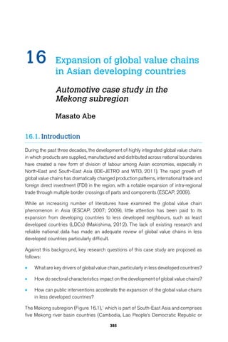 16 Expansion of global value chains 
in Asian developing countries 
Automotive case study in the 
Mekong subregion 
385 
Masato Abe 
16.1. Introduction 
During the past three decades, the development of highly integrated global value chains 
in which products are supplied, manufactured and distributed across national boundaries 
have created a new form of division of labour among Asian economies, especially in 
North-East and South-East Asia (IDE-JETRO and WTO, 2011). The rapid growth of 
global value chains has dramatically changed production patterns, international trade and 
foreign direct investment (FDI) in the region, with a notable expansion of intra-regional 
trade through multiple border crossings of parts and components (ESCAP, 2009). 
While an increasing number of literatures have examined the global value chain 
phenomenon in Asia (ESCAP, 2007; 2009), little attention has been paid to its 
expansion from developing countries to less developed neighbours, such as least 
developed countries (LDCs) (Makishima, 2012). The lack of existing research and 
reliable national data has made an adequate review of global value chains in less 
developed countries particularly difficult. 
Against this background, key research questions of this case study are proposed as 
follows: 
• What are key drivers of global value chain, particularly in less developed countries? 
• How do sectoral characteristics impact on the development of global value chains? 
• How can public interventions accelerate the expansion of the global value chains 
in less developed countries? 
The Mekong subregion (Figure 16.1),1 which is part of South-East Asia and comprises 
five Mekong river basin countries (Cambodia, Lao People’s Democratic Republic or 
 