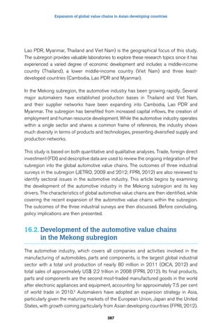 Expansion of global value chains in Asian developing countries 
Lao PDR, Myanmar, Thailand and Viet Nam) is the geographical focus of this study. 
The subregion provides valuable laboratories to explore these research topics since it has 
experienced a varied degree of economic development and includes a middle-income 
country (Thailand), a lower middle-income country (Viet Nam) and three least-developed 
countries (Cambodia, Lao PDR and Myanmar). 
In the Mekong subregion, the automotive industry has been growing rapidly. Several 
major automakers have established production bases in Thailand and Viet Nam, 
and their supplier networks have been expanding into Cambodia, Lao PDR and 
Myanmar. The subregion has benefited from increased capital inflows, the creation of 
employment and human resource development. While the automotive industry operates 
within a single sector and shares a common frame of reference, the industry shows 
much diversity in terms of products and technologies, presenting diversified supply and 
production networks. 
This study is based on both quantitative and qualitative analyses. Trade, foreign direct 
investment (FDI) and descriptive data are used to review the ongoing integration of the 
subregion into the global automotive value chains. The outcomes of three industrial 
surveys in the subregion (JETRO, 2009 and 2012; FPRI, 2012) are also reviewed to 
identify sectoral issues in the automotive industry. This article begins by examining 
the development of the automotive industry in the Mekong subregion and its key 
drivers. The characteristics of global automotive value chains are then identified, while 
covering the recent expansion of the automotive value chains within the subregion. 
The outcomes of the three industrial surveys are then discussed. Before concluding, 
policy implications are then presented. 
16.2. Development of the automotive value chains 
in the Mekong subregion 
The automotive industry, which covers all companies and activities involved in the 
manufacturing of automobiles, parts and components, is the largest global industrial 
sector with a total unit production of nearly 80 million in 2011 (OICA, 2012) and 
total sales of approximately US$ 2.2 trillion in 2008 (FPRI, 2012). Its final products, 
parts and components are the second most-traded manufactured goods in the world 
after electronic appliances and equipment, accounting for approximately 7.5 per cent 
of world trade in 2010.2 Automakers have adopted an expansion strategy in Asia, 
particularly given the maturing markets of the European Union, Japan and the United 
States, with growth coming particularly from Asian developing countries (FPRI, 2012). 
387 
 