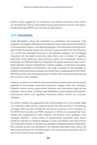 Expansion of global value chains in Asian developing countries 
specific policy suggestions for enhanced cross-border automotive value chains 
via strengthened sharing responsibility among governments, business and public-private 
partnership (PPP) and international organizations. 
405 
16.6. Conclusion 
Trade liberalization, along with investment by automakers and increasing trade 
facilitation and logistics development, has been the cause of the recent transformation 
in the automotive industry in the Mekong subregion. The automakers have looked for 
opportunities for greater market and resources access as well as for cost reduction. 
As a result, less developed countries in the Mekong subregion are increasingly 
integrated into the global automotive value chains, and a number of suppliers, 
particularly those producing labour-intensive goods, are increasingly moving to 
Cambodia, Lao PDR and Myanmar. Integration into global automotive value chains, 
which typically comprise standardizers, material suppliers, components specialists, 
integrators, assemblers and distributors, has made it possible for the subregion to 
establish strong manufacturing bases and benefit from increased exports and further 
FDI inflows. Diversified and growing division of labour also is being developed among 
the countries in the subregion. 
However, a number of constraints still exist preventing full achievement of the growth 
potential of cross-border automotive production linkages within the subregion. 
Collective actions among governments, business and international agencies are 
required in various fields, including: trade liberalization; trade facilitation and logistics; 
infrastructure; policy and regulatory framework; labour market; and business 
strategies. 
For further research, two approaches are recommended. First, more reliable trade 
and investment data must be collected directly from the countries in the Mekong 
subregion. With growing membership among the countries of the subregion to 
the WTO (most recently, Lao PDR’s accession in 2012), it is expected that more 
reliable and comprehensive trade statistics will become more available in the 
subregion. Second, a small number of representative automotive value chains 
should be selected for detailed mapping, in close consultation with governments 
and automotive industry in the Mekong subregion. Diagnosing specific bottlenecks 
that constrain growth and efficiency in the selected automotive value chains will 
then provide the basis for recommendations with more general implications for the 
automotive industry in the subregion. 
 
