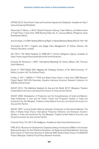 Expansion of global value chains in Asian developing countries 
APTIAD. 2012. “Asia-Pacific Trade and Investment Agreements Database”. Available at: http:// 
www.unescap.org/tid/aptiad/. 
Athukorala, P.; Menon, J. 2010. “Global Production Sharing, Trade Patterns, and Determinants 
of Trade Flows in East Asia”, ADB Working Paper No. 41, January (Manila, Philippines, Asian 
Development Bank). 
Aron, R.; Singh, J. V. 2005. “Getting Offshoring Right”, in Harvard Business Review, 83(12): 135–140. 
Christopher, M. 2011. “Logistics and Supply Chain Management”, 4th Edition, (Harlow, UK, 
Pearson Education Limited). 
CIA. 2012. “The World Factbook for 2009-2011”, Central Intelligence Agency. Available at: 
https://www.cia.gov/library/publications/the-world-factbook/. 
Czinkota, M.; Ronkainen, I. 2007. “International Marketing”, 8th Edition, (Mason, OH, Thomson 
South-Western). 
Dicken, P. 2007.”Global Shift: Mapping the Changing Contours of the World Economy”, 5th 
Edition, (London, UK, The Guilford Press). 
Findlay, C. 2011. “ASEAN +1 FTAS and Global Value Chains in East Asia”, ERIA Research 
Project Report 2010-29, November, (Jakarta, Indonesia, Economic Research Institution for 
ASEAN and East Asia). 
ESCAP. 2012. “The Statistical Yearbook for Asia and the Pacific 2012 ”, (Bangkok, Thailand, 
United Nations Economic and Social Commission for Asia and the Pacific). 
ESCAP. 2009. “Globalization of Production and the Competitiveness of Small and Medium- 
Sized Enterprises in Asia and the Pacific: Trends and Prospects”, Studies in Trade and 
Investment, No. 65, (Bangkok, Thailand, United Nations Economic and Social Commission for 
Asia and the Pacific). 
ESCAP. 2007. “Linking Greater Mekong Subregion Enterprises to International Markets: The 
Role of Global Value Chains, International Production Networks and Enterprise Clusters”, 
Studies in Trade and Investment No. 59, (Bangkok, Thailand, United Nations Economic and 
Social Commission for Asia and the Pacific). 
Financial Times, The. 2013. fDi Intelligence. Available at: http://www.fdimarkets.com/. 
FPRI. 2012. “Business for Development: Capacity building of enterprises (SMEs) in the Greater 
Mekong Subregion for their Effective Penetration into Regional and Global Markets”, Summary 
Briefs based on Preliminary Overview of Selected GMS Sectors/Value Chains of UNESCAP 
Project. (Bangkok, Thailand, Fiscal Policy Research Institute). 
407 
 