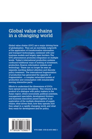 Global value chains 
in a changing world 
Global value chains (GVC) are a major driving force of globalisation. They are an inevitable outgrowth 
of the application of transformative information 
and transport technologies, combined with new 
business models and largely open borders. The 
GVC phenomenon promotes integration on multiple 
levels. Today’s international production systems 
confound traditional ways of looking at investment, 
production, finance, information systems and 
technology. These can no longer be seen as 
separate, meriting distinct attention and discrete 
policy treatment. The international fragmentation 
of production has generated the opposite of 
fragmentation – a complex networked system of 
production and consumption with innumerable 
moving, interactive parts. 
Efforts to understand the dimensions of GVCs 
have spread across disciplines. This volume is the 
product of a dialogue with policy makers in the 
Asian region, where economists, political scientists, 
management specialists, development thinkers 
and business executives joined together in an 
exploration of the multiple dimensions of supply 
chains, what drives them, how they operate, how 
they adapt in a rapidly changing world, and what 
they mean for development and for policy. 
WTO ISBN 978-92-870-3882-1 
