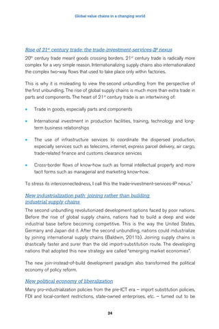 Global value chains in a changing world 
Rise of 21st century trade: the trade-investment-services-IP nexus 
20th century trade meant goods crossing borders. 21st century trade is radically more 
complex for a very simple reason. Internationalizing supply chains also internationalized 
the complex two-way flows that used to take place only within factories. 
This is why it is misleading to view the second unbundling from the perspective of 
the first unbundling. The rise of global supply chains is much more than extra trade in 
parts and components. The heart of 21st century trade is an intertwining of: 
• Trade in goods, especially parts and components 
• International investment in production facilities, training, technology and long-term 
24 
business relationships 
• The use of infrastructure services to coordinate the dispersed production, 
especially services such as telecoms, internet, express parcel delivery, air cargo, 
trade-related finance and customs clearance services 
• Cross-border flows of know-how such as formal intellectual property and more 
tacit forms such as managerial and marketing know-how. 
To stress its interconnectedness, I call this the trade-investment-services-IP nexus.7 
New industrialization path: joining rather than building 
industrial supply chains 
The second unbundling revolutionized development options faced by poor nations. 
Before the rise of global supply chains, nations had to build a deep and wide 
industrial base before becoming competitive. This is the way the United States, 
Germany and Japan did it. After the second unbundling, nations could industrialize 
by joining international supply chains (Baldwin, 2011b). Joining supply chains is 
drastically faster and surer than the old import-substitution route. The developing 
nations that adopted this new strategy are called “emerging market economies”. 
The new join-instead-of-build development paradigm also transformed the political 
economy of policy reform. 
New political economy of liberalization 
Many pro-industrialization policies from the pre-ICT era – import substitution policies, 
FDI and local-content restrictions, state-owned enterprises, etc. – turned out to be 
 
