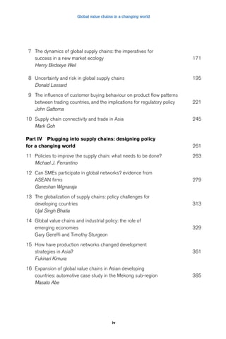Global value chains in a changing world 
7 The dynamics of global supply chains: the imperatives for 
success in a new market ecology 171 
Henry Birdseye Weil 
8 Uncertainty and risk in global supply chains 195 
iv 
Donald Lessard 
9 The influence of customer buying behaviour on product flow patterns 
between trading countries, and the implications for regulatory policy 221 
John Gattorna 
10 Supply chain connectivity and trade in Asia 245 
Mark Goh 
Part IV Plugging into supply chains: designing policy 
for a changing world 261 
11 Policies to improve the supply chain: what needs to be done? 263 
Michael J. Ferrantino 
12 Can SMEs participate in global networks? evidence from 
ASEAN firms 279 
Ganeshan Wignaraja 
13 The globalization of supply chains: policy challenges for 
developing countries 313 
Ujal Singh Bhatia 
14 Global value chains and industrial policy: the role of 
emerging economies 329 
Gary Gereffi and Timothy Sturgeon 
15 How have production networks changed development 
strategies in Asia? 361 
Fukinari Kimura 
16 Expansion of global value chains in Asian developing 
countries: automotive case study in the Mekong sub-region 385 
Masato Abe 
 