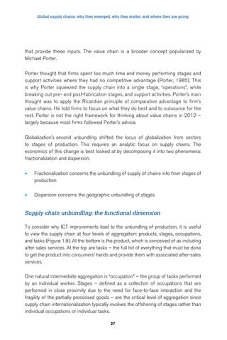 Global supply chains: why they emerged, why they matter, and where they are going 
that provide these inputs. The value chain is a broader concept popularized by 
Michael Porter. 
Porter thought that firms spent too much time and money performing stages and 
support activities where they had no competitive advantage (Porter, 1985). This 
is why Porter squeezed the supply chain into a single stage, “operations”, while 
breaking out pre- and post-fabrication stages, and support activities. Porter’s main 
thought was to apply the Ricardian principle of comparative advantage to firm’s 
value chains. He told firms to focus on what they do best and to outsource for the 
rest. Porter is not the right framework for thinking about value chains in 2012 – 
largely because most firms followed Porter’s advice. 
Globalization’s second unbundling shifted the locus of globalization from sectors 
to stages of production. This requires an analytic focus on supply chains. The 
economics of this change is best looked at by decomposing it into two phenomena: 
fractionalization and dispersion. 
• Fractionalization concerns the unbundling of supply of chains into finer stages of 
27 
production 
• Dispersion concerns the geographic unbundling of stages 
Supply chain unbundling: the functional dimension 
To consider why ICT improvements lead to the unbundling of production, it is useful 
to view the supply chain at four levels of aggregation: products, stages, occupations, 
and tasks (Figure 1.9). At the bottom is the product, which is conceived of as including 
after sales services. At the top are tasks – the full list of everything that must be done 
to get the product into consumers’ hands and provide them with associated after-sales 
services. 
One natural intermediate aggregation is “occupation” – the group of tasks performed 
by an individual worker. Stages – defined as a collection of occupations that are 
performed in close proximity due to the need for face-to-face interaction and the 
fragility of the partially processed goods – are the critical level of aggregation since 
supply chain internationalization typically involves the offshoring of stages rather than 
individual occupations or individual tasks. 
 