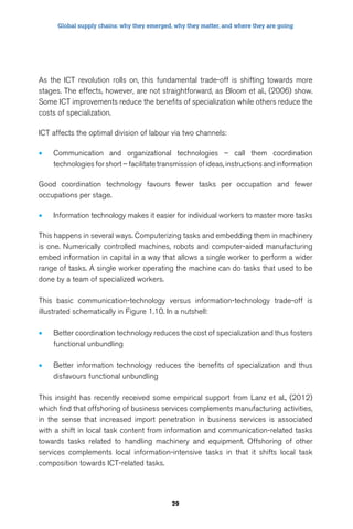 Global supply chains: why they emerged, why they matter, and where they are going 
As the ICT revolution rolls on, this fundamental trade-off is shifting towards more 
stages. The effects, however, are not straightforward, as Bloom et al., (2006) show. 
Some ICT improvements reduce the benefits of specialization while others reduce the 
costs of specialization. 
ICT affects the optimal division of labour via two channels: 
• Communication and organizational technologies – call them coordination 
technologies for short – facilitate transmission of ideas, instructions and information 
Good coordination technology favours fewer tasks per occupation and fewer 
occupations per stage. 
• Information technology makes it easier for individual workers to master more tasks 
This happens in several ways. Computerizing tasks and embedding them in machinery 
is one. Numerically controlled machines, robots and computer-aided manufacturing 
embed information in capital in a way that allows a single worker to perform a wider 
range of tasks. A single worker operating the machine can do tasks that used to be 
done by a team of specialized workers. 
This basic communication-technology versus information-technology trade-off is 
illustrated schematically in Figure 1.10. In a nutshell: 
• Better coordination technology reduces the cost of specialization and thus fosters 
29 
functional unbundling 
• Better information technology reduces the benefits of specialization and thus 
disfavours functional unbundling 
This insight has recently received some empirical support from Lanz et al., (2012) 
which find that offshoring of business services complements manufacturing activities, 
in the sense that increased import penetration in business services is associated 
with a shift in local task content from information and communication-related tasks 
towards tasks related to handling machinery and equipment. Offshoring of other 
services complements local information-intensive tasks in that it shifts local task 
composition towards ICT-related tasks. 
 