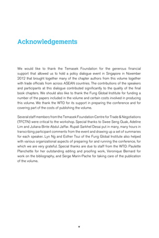 v 
Acknowledgements 
We would like to thank the Temasek Foundation for the generous financial 
support that allowed us to hold a policy dialogue event in Singapore in November 
2012 that brought together many of the chapter authors from this volume together 
with trade officials from across ASEAN countries. The contributions of the speakers 
and participants at this dialogue contributed significantly to the quality of the final 
book chapters. We should also like to thank the Fung Global Institute for funding a 
number of the papers included in the volume and certain costs involved in producing 
this volume. We thank the WTO for its support in preparing the conference and for 
covering part of the costs of publishing the volume. 
Several staff members from the Temasek Foundation Centre for Trade & Negotiations 
(TFCTN) were critical to the workshop. Special thanks to Swee Seng Quak, Adeline 
Lim and Juliana Binte Abdul Jaffar. Rupali Sarkhel Desai put in many, many hours in 
transcribing participant comments from the event and drawing up a set of summaries 
for each speaker. Lyn Ng and Esther Tsui of the Fung Global Institute also helped 
with various organizational aspects of preparing for and running the conference, for 
which we are very grateful. Special thanks are due to staff from the WTO: Paulette 
Planchette for her outstanding editing and proofing work, Veronique Bernard for 
work on the bibliography, and Serge Marin-Pache for taking care of the publication 
of the volume. 
 