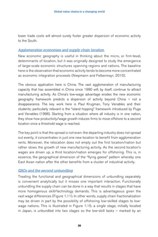Global value chains in a changing world 
lower trade costs will almost surely foster greater dispersion of economic activity 
to the South. 
Agglomeration economies and supply chain location 
New economic geography is useful in thinking about the micro, or firm-level, 
determinants of location, but it was originally designed to study the emergence 
of large-scale economic structures spanning regions and nations. The baseline 
here is the observation that economic activity tends to become more concentrated 
as economic integration proceeds (Niepmann and Felbermayr, 2010). 
The obvious application here is China. The vast agglomeration of manufacturing 
capacity that has assembled in China since 1990 will, by itself, continue to attract 
manufacturing activity. As China’s low-wage advantage erodes the new economic 
geography framework predicts a dispersion of activity beyond China – not a 
disappearance. The key work here is Paul Krugman, Tony Venables and their 
students; particularly relevant is the “island hopping” framework introduced by Puga 
and Venables (1996). Starting from a situation where all industry is in one nation, 
they show how productivity/wage growth induces firms to move offshore to a second 
location once a threshold wage is reached. 
The key point is that the spread is not even: the departing industry does not spread 
out evenly, it concentrates in just one new location to benefit from agglomeration 
rents. Moreover, the relocation does not empty out the first location/nation but 
rather slows the growth of new manufacturing activity. As the second location’s 
wages are driven up, a third location/nation emerges for offshoring. This is, in 
essence, the geographical dimension of the “flying geese” pattern whereby one 
East Asian nation after the other benefits from a cluster of industrial activity. 
GSCs and the second unbundling 
Treating the functional and geographical dimensions of unbundling separately 
is convenient analytically but it misses one important interaction. Functionally 
unbundling the supply chain can be done in a way that results in stages that have 
more homogenous skill/technology demands. This is advantageous given the 
vast wage differences (Figure 1.11). In other words, supply chain fractionalization 
may be driven in part by the possibility of offshoring low-skilled stages to low-wage 
nations. This is illustrated in Figure 1.15; a single stage, initially located 
in Japan, is unbundled into two stages so the low-skill tasks – marked by an 
36 
 