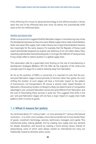 Global supply chains: why they emerged, why they matter, and where they are going 
If the offshoring firm moves its advanced technology to the offshore location, it drives 
down the cost of the offshored task even more. As before, this automatically shifts 
value to the non-offshored tasks. 
Smiles and good jobs 
Smile curve economics suggests that the fabrication stages in manufacturing may not be 
the development panacea as they once were. Global supply chains made industrialization 
faster and easier (the supply chain made industry less lumpy). Industrialization became 
less meaningful for the same reasons. For example, that the Republic of Korea could 
export domestically designed car engines was testimony to its rich-nation status. Now, 
exporting sophisticated manufactured goods is no longer the hallmark of having arrived. 
It may simply reflect a nation’s position in a global supply chain. 
This observation calls for a good deal more thinking on the role of manufacturing in 
development strategies (Baldwin, 2011b). After all, the originator of the smile-curve 
concept used it to argue for a need to diversify away from fabrication. 
As far as the evolution of GSCs is concerned, it is important to note that the pre-and 
post-fabrication stages consist primarily of services rather than goods. As such, 
shifting the location of such stages will have a first-order impact on the pattern 
of transmission, not transportation. Of course a second order impact (location of 
fabrication influenced by location of design) is likely, but determinants of comparative 
advantage in pre- and post-fabrication service are quite different from fabrication, and 
the cost of transmitting these services is quite low. This suggests that shifts in the 
pre- and post-fabrication stages will not have a major impact on supply chain trade 
patterns when it comes to goods. 
1.4. What it means for policy 
As mentioned above, 21st century trade – or more precisely 21st century international 
commerce – is a richer, more complex, more interconnected set of cross-border flows 
of goods, investment, technology, services, technicians, managers and capital. This 
transformed policy making globally, first by creating new supply and new demand 
for deeper disciplines, and second by creating a bond among various strands of 
policymaking, some of which were always viewed as international but many are 
traditionally viewed as domestic policy issues. 
39 
 