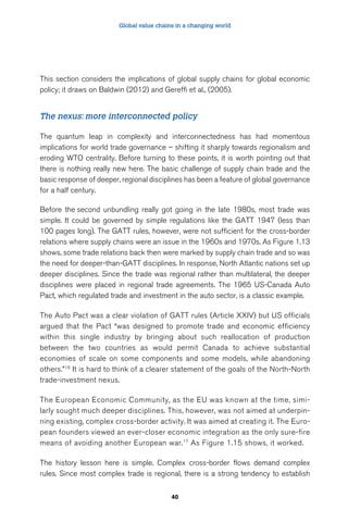 Global value chains in a changing world 
This section considers the implications of global supply chains for global economic 
policy; it draws on Baldwin (2012) and Gereffi et al., (2005). 
The nexus: more interconnected policy 
The quantum leap in complexity and interconnectedness has had momentous 
implications for world trade governance – shifting it sharply towards regionalism and 
eroding WTO centrality. Before turning to these points, it is worth pointing out that 
there is nothing really new here. The basic challenge of supply chain trade and the 
basic response of deeper, regional disciplines has been a feature of global governance 
for a half century. 
Before the second unbundling really got going in the late 1980s, most trade was 
simple. It could be governed by simple regulations like the GATT 1947 (less than 
100 pages long). The GATT rules, however, were not sufficient for the cross-border 
relations where supply chains were an issue in the 1960s and 1970s. As Figure 1.13 
shows, some trade relations back then were marked by supply chain trade and so was 
the need for deeper-than-GATT disciplines. In response, North Atlantic nations set up 
deeper disciplines. Since the trade was regional rather than multilateral, the deeper 
disciplines were placed in regional trade agreements. The 1965 US-Canada Auto 
Pact, which regulated trade and investment in the auto sector, is a classic example. 
The Auto Pact was a clear violation of GATT rules (Article XXIV) but US officials 
argued that the Pact “was designed to promote trade and economic efficiency 
within this single industry by bringing about such reallocation of production 
between the two countries as would permit Canada to achieve substantial 
economies of scale on some components and some models, while abandoning 
others.”16 It is hard to think of a clearer statement of the goals of the North-North 
trade-investment nexus. 
The European Economic Community, as the EU was known at the time, simi-larly 
sought much deeper disciplines. This, however, was not aimed at underpin-ning 
existing, complex cross-border activity. It was aimed at creating it. The Euro-pean 
founders viewed an ever-closer economic integration as the only sure-fire 
means of avoiding another European war.17 As Figure 1.15 shows, it worked. 
The history lesson here is simple. Complex cross-border flows demand complex 
rules. Since most complex trade is regional, there is a strong tendency to establish 
40 
 