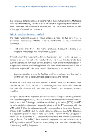 Global supply chains: why they emerged, why they matter, and where they are going 
the necessary complex rules at a regional rather than multilateral level. Multilateral 
rules would almost surely have been more efficient, but negotiating them in the GATT 
would have been too cumbersome and slow; most GATT members were not involved 
in this type of international commerce. 
Which new disciplines are needed? 
The trade-investment-services-IP nexus creates a need for two new types of 
disciplines. These correspond to the two new elements of the associated international 
commerce. 
• First, supply chain trade often involves producing abroad, either directly or via 
long-term relationships with independent suppliers 
This is basically the investment and intellectual property part – setting up business 
abroad is an essential part of 21st century trade. This means that barriers to doing 
business abroad are now trade barriers. Likewise, much of the internationalization of 
supply chains involves overseas application of a firm’s advanced know-how. A lack of 
intellectual property (IP) protection therefore becomes a barrier to trade. 
• Second, production among the facilities must be coordinated and this involves 
the two-way flow of goods, services, people, capital, and training 
Barriers to these flows are now barriers to trade. Note that traditional trade 
barriers are part of this, but the list is much longer as the cross-border flows are 
more complex (express mail, air cargo, trade financing and insurance, business 
mobility). 
One good source of the necessary disciplines is the deep regional trade agreements 
that have been signed among nations where the trade-investment-services-IP nexus 
trade is important. Following a procedure established by Horn et al., (2009), the WTO 
recently created a database of deeper disciplines in all the RTAs announced to the 
WTO by 2010. While the data covers over 50 measures, few of these occur frequently 
enough to be important. Table 1.3 shows a selection of deeper-than-GATT disciplines 
that appear frequently in modern trade agreements. The term “WTO-plus” applies to 
issues that are covered by WTO discipline but where the RTA involves commitments 
that go further. The “WTO-X” term applies to disciplines that are not mentioned in 
WTO agreements, so the RTA provisions are creating new rules rather than extending 
or deepening existing disciplines. 
41 
 