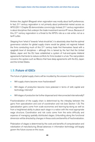 Global supply chains: why they emerged, why they matter, and where they are going 
thinkers like Jagdish Bhagwati when regionalism was mostly about tariff preferences. 
In fact, 21st century regionalism is not primarily about preferential market access as 
WTO (2011 Chapter B) demonstrates convincingly. Instead, 21st century regionalism 
is about disciplines that underpin the trade-investment-service-IP nexus. Because of 
this, 21st century regionalism is a threat to the WTO’s role as a rule writer, not as a 
tariff cutter. 
Stepping from “what is” towards “what should be”, it is absolutely clear that the optimal 
governance solution for global supply chains would be global, not regional. Indeed 
the firms conducting much of this 21st century trade find themselves faced with a 
spaghetti bowl of disciplines – although this is tamed by the fact that the United 
States, Japan and the EU have established a system of hub-and-spoke bilateral 
agreements that tends to reduce conflicts for firms located in a hub. The real problem 
concerns the spokes such as Mexico that have deep agreements with the EU, Japan 
and the United States. 
43 
1.5. Future of GSCs 
The future of global supply chains will be moulded by the answers to three questions: 
• Will supply chains become more fractionalized? 
• Will stages of production become more polarized in terms of skill, capital and 
technology intensity? 
• Will stages of production be further dispersed and interconnected internationally? 
Fractionalization of the supply chain is determined by the interplay between the 
gains from specialization and cost of coordination and risk (see Section 1.3). The 
specialization gains come from scale economies and learning-by-doing as well as 
from a heightened ability to place each stage in a nation with the most appropriate 
wage structure. Coordination and risk costs come from the extra difficulty and 
expense of managing spatially distributed stages. Unbundling along the functional 
dimension will be directed by changes in these costs and benefits of fractionalization. 
Polarization of stages is determined by the costs and benefits of computerization and 
robotization of manufacturing. Broad advances in information technology will largely 
govern the future course on this issue. 
 