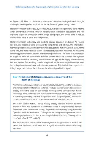 Global supply chains: why they emerged, why they matter, and where they are going 
of Figure 1.18. Box 1.1 discusses a number of radical technological breakthroughs 
that might have important implications for the future of global supply chains. 
Better information technology, by contrast, favours the bundling of many tasks into the 
ambit of individual workers. This will typically result in broader occupations and few 
separate stages of production. Other things being equal, this would tend to reduce 
international trade in parts and components. 
Better information technology also tends to polarize stages of production. As routine, 
low-skill, and repetitive tasks are easier to computerize and robotize, the information-technology- 
led bundling will typically eliminate occupations that involve such tasks. At the 
same time, the more intensive use of sophisticated production machines will make the 
remaining jobs more skill-, capital- and technology-intensive. This leads to a polarization 
of stages in terms of skill-content. Routine low-skill tasks are bundled into high-skill 
occupations while the remaining low-skill tasks will typically be highly labour-intensive 
but less routine. The resulting, broader stages will involve more capital-intensive, more 
technology-intensive and more skill-intensive processes. This tends to favour production 
in high-wage nations (see the bottom of the leftmost panel in the figure). 
Box 1.1: Extreme CT: telepresence, remote surgery and the 
45 
death of meetings 
Another revolutionary development would radically reduce the need for technicians 
and managers to travel to remote factories. Products such as Cisco’s Telepresence 
already reduce the need for face-to-face meetings in the service sector. If such 
technology were combined with human controlled robots of the type used today 
in operating rooms (e.g., Intuitive Surgical’s da Vinci Surgical System), technicians 
could conduct inspections or undertake repairs from remote locations. 
This is not science fiction. The US military already operates many of its drone 
aircraft in West Asia from bases in the United States. A company called Remote 
Presences does underwater survey, inspection and recovery using Remotely 
Operated Vehicles. And some US hospitals are using remote presence robots 
to leverage the time of doctors across hospitals (see video http://www.youtube. 
com/watch?v=qRx7CdseGsQ). 
The implications of this would be to de-regionalize supply chains, at least to the 
extent that the time-cost of travel was a significant consideration in offshoring 
locations. 
 