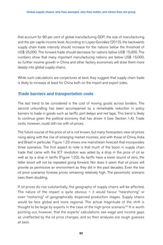Global supply chains: why they emerged, why they matter, and where they are going 
that account for 90 per cent of global manufacturing GDP, the size of manufacturing 
and the per capita income level. According to Lopez-González (2012), the backwards 
supply chain trade intensity should increase for the nations below the threshold of 
US$ 25,000. The forward trade should decrease for nations below US$ 15,000. The 
numbers show that many important manufacturing nations are below US$ 15,000, 
so further income growth in China and other factory economies will draw them more 
deeply into global supply chains. 
While such calculations are conjectures at best, they suggest that supply chain trade 
is likely to increase at least for China both on the import and export sides. 
Trade barriers and transportation costs 
The last trend to be considered is the cost of moving goods across borders. The 
second unbundling has been accompanied by a remarkable reduction in policy 
barriers to trade in goods such as tariffs, port delays and red tape. This trend is likely 
to continue given the political economy that has driven it (see Section 1.4). Trade 
costs, however, could still rise with oil prices. 
The future course of the price of oil is not known, but many forecasters view oil prices 
rising along with the rise of emerging market incomes, and with those of China, India 
and Brazil in particular. Figure 1.23 shows one mainstream forecast that incorporates 
three scenarios. The first aspect to note is that much of the boom in supply chain 
trade that came with the ICT revolution was aided by a drop in the price of oil as 
well as by a drop in tariffs (Figure 1.23). As tariffs have a lower bound of zero, the 
latter boost will not be repeated going forward. Nor does it seem that oil prices will 
provide as permissive an environment as they did in the past decades. Even the low 
oil price scenarios foresee prices remaining relatively high. The pessimistic scenario 
sees them doubling. 
If oil prices do rise substantially, the geography of supply chains will be affected. 
The nature of the impact is quite obvious – it would favour “nearshoring” or 
even “reshoring” of geographically dispersed production stages. Supply chains 
would be less global and more regional. The actual magnitude of the shift is 
thought to be large by experts in the case of the high-price scenario.20 It is worth 
pointing out, however, that the experts’ calculations see wage and income gaps 
as unaffected by the oil price changes, and so their analyses are rough guesses 
at best. 
53 
 
