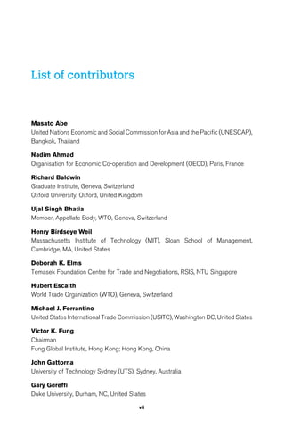vii 
List of contributors 
Masato Abe 
United Nations Economic and Social Commission for Asia and the Pacific (UNESCAP), 
Bangkok, Thailand 
Nadim Ahmad 
Organisation for Economic Co-operation and Development (OECD), Paris, France 
Richard Baldwin 
Graduate Institute, Geneva, Switzerland 
Oxford University, Oxford, United Kingdom 
Ujal Singh Bhatia 
Member, Appellate Body, WTO, Geneva, Switzerland 
Henry Birdseye Weil 
Massachusetts Institute of Technology (MIT), Sloan School of Management, 
Cambridge, MA, United States 
Deborah K. Elms 
Temasek Foundation Centre for Trade and Negotiations, RSIS, NTU Singapore 
Hubert Escaith 
World Trade Organization (WTO), Geneva, Switzerland 
Michael J. Ferrantino 
United States International Trade Commission (USITC), Washington DC, United States 
Victor K. Fung 
Chairman 
Fung Global Institute, Hong Kong; Hong Kong, China 
John Gattorna 
University of Technology Sydney (UTS), Sydney, Australia 
Gary Gereffi 
Duke University, Durham, NC, United States 
 