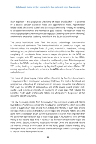 Global supply chains: why they emerged, why they matter, and where they are going 
chain dispersion – the geographical unbundling of stages of production – is governed 
by a balance between dispersion forces and agglomeration forces. Agglomeration 
forces create attraction to clusters that discourages offshoring – mostly the tendency 
to co-locate with customers and intermediate good supplies. The dispersion forces that 
encourage geographic unbundling include wage gaps (fostering North-South offshoring) 
and firm-level excellence (fostering North-North and South-South offshoring). 
The policy implications stem from the second unbundling’s transformation 
of international commerce. The internationalization of production stages has 
internationalized the complex flows of goods, information, investment, training, 
technology and people that used to occur inside individual factories. The heightened 
complexity of cross-border flows demands deeper disciplines. As the WTO has 
been occupied with 20th century trade issues since its inception in the 1990s, 
the new disciplines have arisen outside the multilateral system. This development 
threatens the WTO’s centrality, but not on the tariff-cutting front as suggested by 
20th century thinking on regionalism by Jagdish Bhagwati and others. Rather, 21st 
century regionalism threatens to undermine the WTO’s role as the world’s rule writer 
and rule keeper. 
The future of global supply chains will be influenced by four key determinants: 
1) improvements in coordination technology that lower the cost of functional and 
geographical unbundling; 2) improvements in computer integrated manufacturing 
that lower the benefits of specialization and shifts stages toward greater skill-, 
capital-, and technology-intensity; 3) narrowing of wage gaps that reduces the 
benefit of North-South offshoring to nations like China; and 4) the price of oil that 
raises the cost of unbundling. 
Two key messages emerge from the analysis. First, convergent wages and income 
level between “factory economies” and “headquarter economies” need not reduce the 
extent of supply chain trade among them. Indeed, the intensity of such trade among 
developed nations exceeds that between developed and emerging nations since the 
gains from specialization driven by firm-level excellence is even more important than 
the gains from specialization due to large wage gaps. A foundational tenet of trade 
theory is that nations trade more – not less – as their economies become larger and 
more similar. Second, narrowing wage gaps between China and developed nations 
are likely to produce a continuation of the old “flying geese” pattern whereby early 
developers move up the value chain and thereby encourage the next low-wage nation 
to step on to the development ladder. 
55 
 