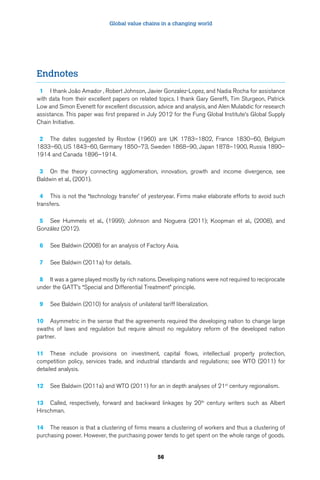 Global value chains in a changing world 
56 
Endnotes 
1 I thank João Amador , Robert Johnson, Javier Gonzalez-Lopez, and Nadia Rocha for assistance 
with data from their excellent papers on related topics. I thank Gary Gereffi, Tim Sturgeon, Patrick 
Low and Simon Evenett for excellent discussion, advice and analysis, and Alen Mulabdic for research 
assistance. This paper was first prepared in July 2012 for the Fung Global Institute’s Global Supply 
Chain Initiative. 
2 The dates suggested by Rostow (1960) are UK 1783–1802, France 1830–60, Belgium 
1833–60, US 1843–60, Germany 1850–73, Sweden 1868–90, Japan 1878–1900, Russia 1890– 
1914 and Canada 1896–1914. 
3 On the theory connecting agglomeration, innovation, growth and income divergence, see 
Baldwin et al., (2001). 
4 This is not the “technology transfer’ of yesteryear. Firms make elaborate efforts to avoid such 
transfers. 
5 See Hummels et al., (1999); Johnson and Noguera (2011); Koopman et al., (2008), and 
González (2012). 
6 See Baldwin (2008) for an analysis of Factory Asia. 
7 See Baldwin (2011a) for details. 
8 It was a game played mostly by rich nations. Developing nations were not required to reciprocate 
under the GATT’s “Special and Differential Treatment” principle. 
9 See Baldwin (2010) for analysis of unilateral tariff liberalization. 
10 Asymmetric in the sense that the agreements required the developing nation to change large 
swaths of laws and regulation but require almost no regulatory reform of the developed nation 
partner. 
11 These include provisions on investment, capital flows, intellectual property protection, 
competition policy, services trade, and industrial standards and regulations; see WTO (2011) for 
detailed analysis. 
12 See Baldwin (2011a) and WTO (2011) for an in depth analyses of 21st century regionalism. 
13 Called, respectively, forward and backward linkages by 20th century writers such as Albert 
Hirschman. 
14 The reason is that a clustering of firms means a clustering of workers and thus a clustering of 
purchasing power. However, the purchasing power tends to get spent on the whole range of goods. 
 