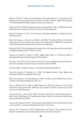 Global value chains in a changing world 
Baldwin, R. 2011b. “Trade and Industrialization after Globalization’s 2nd Unbundling: How 
Building and Joining a Supply Chain are Different and Why it Matters”, NBER Working Paper 
17716 (Cambridge MA, National Bureau of Economic Research). 
Baldwin, R. 2012. “WTO 2.0: Global Governance of Supply-Chain Trade”, in CEPR Policy Insight 
No.64, December (London, UK, Centre for Economic Policy Research). 
Baldwin, R.; Wyplosz, C. 2012. “The Economics of European Integration, 4th Edition”, (London, 
UK, McGraw-Hill). 
Bloom, N.; Garicano, L.; Sadun, R.; van Reenen, J.M. 2009. “The Distinct Effects of Information 
Technology and Communication Technology on Firm Organization”, NBER Working Paper No. 
14975 (Cambridge, MA, National Bureau of Economic Research). 
Brülhart, M. 2001. “Evolving Geographical Concentration of European Manufacturing Industries”, 
in Weltwirtschaftliches Archiv, 137(2): 215–243. 
Cattaneo, O.; Gereffi, G.; Staritz, C. 2010. “Global Value Chains in a Post-crisis World: A 
Development Perspective” (Washington, DC, World Bank) 
Economist, The. 2012 “A third industrial revolution”, Economist Magazine Special Report, 21 
April 2012. Available at: http://www.economist.com/node/21552901 
Florida, R. 2005. “The World is Spiky” in The Atlantic Monthly, 296 (3):48–51 
Fujita, M.; Krugman, P.; Venables, A. J. 1999 “The Spatial Economy: Cities, Regions and 
International Trade” (Cambridge MA, MIT Press). 
Gereffi, G.; Humphrey, J.; Timothy Sturgeon, T. 2005. “The Governance of Global Value Chains”, 
in Review of International Political Economy, 12: 1. 
Horn, H.; Mavroidis, P. C.; Sapir, A. 2009. “Beyond the WTO? An Anatomy of EU and US 
Preferential Trade Agreements”, CEPR Discussion Paper No. DP7317 (London, UK, Center 
for Economic Policy Research). 
Hummels, D.; Ishii, J.; and Yi K-M. 1999. "The Nature and Growth of Vertical Specialization in 
World Trade", Staff Reports 72, Federal Reserve Bank of New York. Available at: http://ideas. 
repec.org/p/fip/fednsr/72.html 
Johnson, R.C.; Noguera, G. 2011. “Accounting for Intermediates: Production Sharing and Trade 
in Value Added”, in Journal of International Economics, forthcoming. 
Johnson, R. C.; Nogueraz, G. 2012. “Fragmentation and Trade in Value Added over Four 
Decades”. Available at: www.colorado.edu/Economics/seminars/johnson.pdf 
58 
 