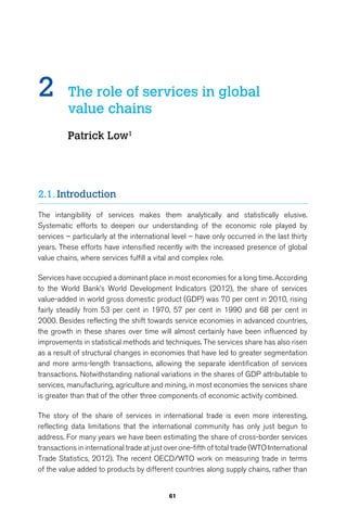 2 The role of services in global 
61 
value chains 
Patrick Low1 
2.1. Introduction 
The intangibility of services makes them analytically and statistically elusive. 
Systematic efforts to deepen our understanding of the economic role played by 
services – particularly at the international level – have only occurred in the last thirty 
years. These efforts have intensified recently with the increased presence of global 
value chains, where services fulfill a vital and complex role. 
Services have occupied a dominant place in most economies for a long time. According 
to the World Bank’s World Development Indicators (2012), the share of services 
value-added in world gross domestic product (GDP) was 70 per cent in 2010, rising 
fairly steadily from 53 per cent in 1970, 57 per cent in 1990 and 68 per cent in 
2000. Besides reflecting the shift towards service economies in advanced countries, 
the growth in these shares over time will almost certainly have been influenced by 
improvements in statistical methods and techniques. The services share has also risen 
as a result of structural changes in economies that have led to greater segmentation 
and more arms-length transactions, allowing the separate identification of services 
transactions. Notwithstanding national variations in the shares of GDP attributable to 
services, manufacturing, agriculture and mining, in most economies the services share 
is greater than that of the other three components of economic activity combined. 
The story of the share of services in international trade is even more interesting, 
reflecting data limitations that the international community has only just begun to 
address. For many years we have been estimating the share of cross-border services 
transactions in international trade at just over one-fifth of total trade (WTO International 
Trade Statistics, 2012). The recent OECD/WTO work on measuring trade in terms 
of the value added to products by different countries along supply chains, rather than 
 