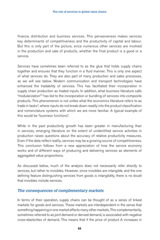The role of services in global value chains 
finance, distribution and business services. This pervasiveness makes services 
key determinants of competitiveness and the productivity of capital and labour. 
But this is only part of the picture, since numerous other services are involved 
in the production and sale of products, whether the final product is a good or a 
service. 
Services have sometimes been referred to as the glue that holds supply chains 
together and ensures that they function in a fluid manner. This is only one aspect 
of what services do. They are also part of many production and sales processes, 
as we will see below. Modern communication and transport technologies have 
enhanced the tradability of services. This has facilitated their incorporation in 
supply chain production as traded inputs. In addition, what business literature calls 
“modularization”3 has led to the incorporation or bundling of services into composite 
products. This phenomenon is not unlike what the economics literature refers to as 
trade in tasks4, where inputs do not break down readily into the product classification 
and nomenclature systems with which we are more familiar. A typical example of 
this would be “business functions”. 
While in the past productivity growth has been greater in manufacturing than 
in services, emerging literature on the extent of unidentified service activities in 
production raises questions about the accuracy of relative productivity measures. 
Even if the data reflect reality, services may be a growing source of competitiveness. 
This conclusion follows from a new appreciation of how the service economy 
works and of different ways of producing and delivering services as elements of 
aggregated value propositions. 
As discussed below, much of the analysis does not necessarily refer directly to 
services, but rather to invisibles. However, since invisibles are intangible, and the one 
defining feature distinguishing services from goods is intangibility, there is no doubt 
that invisibles include services. 
The consequences of complementary markets 
In terms of their operation, supply chains can be thought of as a series of linked 
markets for goods and services. These markets are interdependent in the sense that 
something happening in one market affects many other markets. This complementarity, 
sometimes referred to as joint demand or derived demand, is associated with negative 
cross-elasticities of demand. This means that if the price of product A increases in 
63 
 