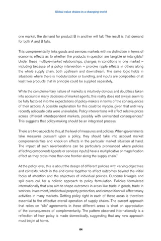 Global value chains in a changing world 
one market, the demand for product B in another will fall. The result is that demand 
for both A and B falls. 
This complementarity links goods and services markets with no distinction in terms of 
economic effects as to whether the products in question are tangible or intangible.5 
Under these multiple-market relationships, changes in conditions in one market – 
including because of a policy intervention – provoke ripple effects in others along 
the whole supply chain, both upstream and downstream. The same logic holds in 
situations where there is modularization or bundling, and inputs are composites of at 
least two products that in principle could be supplied separately. 
While the complementary nature of markets is intuitively obvious and doubtless taken 
into account in many decisions of market agents, this reality does not always seem to 
be fully factored into the expectations of policy-makers in terms of the consequences 
of their actions. A possible explanation for this could be myopia, given that until very 
recently adequate data were unavailable. Policy interventions will affect relative prices 
across different interdependent markets, possibly with unintended consequences.6 
This suggests that policy-making should be an integrated process. 
There are two aspects to this, at the level of measures and policies. When governments 
take measures pursuant upon a policy, they should take into account market 
complementarities and knock-on effects in the particular market situation at hand. 
The impact of such reverberations can be particularly pronounced where policies 
affecting components (goods or services inputs) have a multiplicative or magnification 
effect as they cross more than one frontier along the supply chain.7 
At the policy level, this is about the design of different policies with varying objectives 
and contexts, which in the end come together to affect outcomes beyond the initial 
focus of attention and the objectives of individual policies. Outcome linkages and 
spill-overs call for a holistic approach to policy formulation. Policies formulated 
internationally that also aim to shape outcomes in areas like trade in goods, trade in 
services, investment, intellectual property protection, and competition will affect many 
activities in many markets. Getting policy right in each of these areas is therefore 
essential to the effective overall operation of supply chains. The current approach 
that relies on “silo” agreements in these different areas is short on appreciation 
of the consequences of complementarity. The pattern observed internationally is a 
reflection of how policy is made domestically, suggesting that any new approach 
must begin at home. 
64 
 