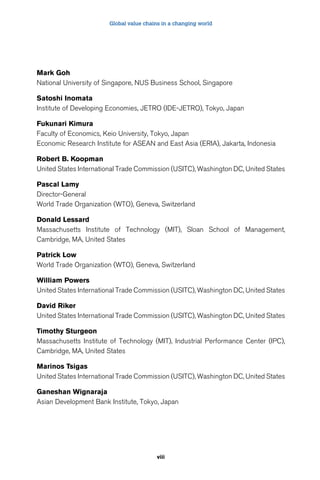 Global value chains in a changing world 
Mark Goh 
National University of Singapore, NUS Business School, Singapore 
Satoshi Inomata 
Institute of Developing Economies, JETRO (IDE-JETRO), Tokyo, Japan 
Fukunari Kimura 
Faculty of Economics, Keio University, Tokyo, Japan 
Economic Research Institute for ASEAN and East Asia (ERIA), Jakarta, Indonesia 
Robert B. Koopman 
United States International Trade Commission (USITC), Washington DC, United States 
Pascal Lamy 
Director-General 
World Trade Organization (WTO), Geneva, Switzerland 
Donald Lessard 
Massachusetts Institute of Technology (MIT), Sloan School of Management, 
Cambridge, MA, United States 
Patrick Low 
World Trade Organization (WTO), Geneva, Switzerland 
William Powers 
United States International Trade Commission (USITC), Washington DC, United States 
David Riker 
United States International Trade Commission (USITC), Washington DC, United States 
Timothy Sturgeon 
Massachusetts Institute of Technology (MIT), Industrial Performance Center (IPC), 
Cambridge, MA, United States 
Marinos Tsigas 
United States International Trade Commission (USITC), Washington DC, United States 
Ganeshan Wignaraja 
Asian Development Bank Institute, Tokyo, Japan 
viii 
 