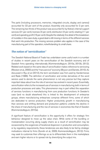 Global value chains in a changing world 
The parts (including processors, memories, integrated circuits, display and camera) 
accounted for 33 per cent of the product. Assembly only accounted for 2 per cent. 
The remaining two-thirds of the product was accounted for by Nokia’s internal support 
services (31 per cent), licenses (4 per cent), distribution (4 per cent), retailing (11 per 
cent) and operating profit (16 per cent). Despite the relatively fine detail of the breakdown 
of invisibles in this case study, a good deal is still missing in terms of the different services 
that went into production. The missing services problem also applies in the case of the 
manufacturing part of the operation, notwithstanding its small share. 
66 
The notion of “servicification” 
The Swedish National Board of Trade has undertaken some useful work in a number 
of studies in recent years on the servicification of the Swedish economy and of 
Swedish firms operating internationally (Kommerskollegium, 2010a, 2010b, 2012). 
Related work based on the same idea of servicification makes reference to servicizing 
(Reisken et al., 2000) and the “manuservice” economy (Bryson and Daniels, 2010). As 
discussed in Ryu et al. (2012), the term servitization was first used by Vandermerwe 
and Rada (1988). The definition of servification and similar derivatives of the word 
service used to denote the same phenomenon is not very precise but they capture 
important ideas about how the role of services has evolved in recent years. Essentially, 
servicification refers to the increased use of services in manufacturing, both in terms of 
production processes and sales. This phenomenon may in part reflect the separation 
of services functions in manufacturing from core production functions. In Sweden’s 
case (and no doubt elsewhere) this is linked to the development of enterprise 
groups, where manufacturing enterprises comprise different firms, some of which 
are dedicated to service production. Higher productivity growth in manufacturing 
than services and shifting demand and production patterns underlie the decline in 
the share of manufacturing and the rise of services in economies like that of Sweden 
(Kommerskollegium, 2010a). 
A significant feature of servicification is the opportunity it offers for strategic firm 
behaviour designed to move up the value chain. While some of the bundling or 
modularization occurring along supply chains as a result of servicification may be 
occasioned by the exigencies of locational dispersion in production and consumption, 
or by regulatory requirements, these tendencies are also likely to be fed by strategic 
motivations internal to firms (Sundin et al., 2009; Kommerskollegium, 2012). Firms 
may seek to customize their offerings so as to differentiate them in the marketplace 
and earn higher returns or to spread risk by diversifying the output mix. 
 