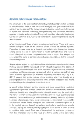 Global value chains in a changing world 
Services, networks and value analysis 
In a similar vein to the analysis of complementary markets, joint production and trade 
in tasks discussed above, a new literature is emerging that goes under the broad 
rubric of “service science”. The literature is yet to become mainstream but it strives 
to explain how networks, technology, entrepreneurship and consumers interact to 
generate innovation and create value. The recently published volumes by Maglio et al., 
(2010) and Demirkan et al., (2011) are examples of a burgeoning literature around 
service science. 
A “service-dominant” logic of value creation and exchange (Vargo and Lusch, 
2004) underpins much of the analysis, which focuses on service systems. 
Production is seen more as a dynamic and collaborative interactive process 
among people than as the combination of readily definable fixed and variable 
inputs of capital, labour and components into units of output. The analysis that 
goes under the name of service science bears a resemblance to the notion of 
innovation systems. 
Service science aspires to a high degree of inter-disciplinary or even trans-disciplinary 
thinking. Spohrer (2009) has argued for “an integrated approach that spans not 
only existing discipline-based silos within academic organizations (i.e. marketing, 
operations, and human resource management within a business school) but also 
across academic organizations (i.e. business, engineering and liberal arts).”9 Ng et al., 
(2011) suggest that service science should combine what they describe as a 
prevailing reductionist analytical perspective with a systems perspective as a means 
of establishing a disciplinary base for service science. 
A useful bridge between service science and more conventional analytical 
approaches is provided by Allee (2008) who examines the relationship between 
value and tangible and intangible assets. Intangible assets may be unpriced in 
the market and non-contractual, but nevertheless embody value. Such intangibles 
could include human knowledge, internal structures, working methods, reputation, 
business relationships, trust, social citizenship, environmental responsibility, 
and business values. These intangibles can sometimes command explicit value 
in the market, such as through consultancy contracts or explicit price premia. 
Allee (2008) argues, however, that trying to price these assets in terms of units 
of input is a fool’s errand. Some idea of the worth of the assets can be gleaned 
from the difference between the value of a firm’s assets and its sale value. 
68 
 