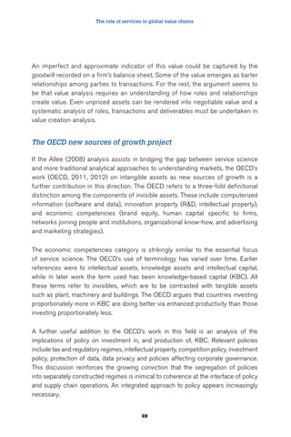 The role of services in global value chains 
An imperfect and approximate indicator of this value could be captured by the 
goodwill recorded on a firm’s balance sheet. Some of the value emerges as barter 
relationships among parties to transactions. For the rest, the argument seems to 
be that value analysis requires an understanding of how roles and relationships 
create value. Even unpriced assets can be rendered into negotiable value and a 
systematic analysis of roles, transactions and deliverables must be undertaken in 
value creation analysis. 
The OECD new sources of growth project 
If the Allee (2008) analysis assists in bridging the gap between service science 
and more traditional analytical approaches to understanding markets, the OECD’s 
work (OECD, 2011, 2012) on intangible assets as new sources of growth is a 
further contribution in this direction. The OECD refers to a three-fold definitional 
distinction among the components of invisible assets. These include computerized 
information (software and data), innovation property (R&D, intellectual property), 
and economic competencies (brand equity, human capital specific to firms, 
networks joining people and institutions, organizational know-how, and advertising 
and marketing strategies). 
The economic competencies category is strikingly similar to the essential focus 
of service science. The OECD’s use of terminology has varied over time. Earlier 
references were to intellectual assets, knowledge assets and intellectual capital, 
while in later work the term used has been knowledge-based capital (KBC). All 
these terms refer to invisibles, which are to be contrasted with tangible assets 
such as plant, machinery and buildings. The OECD argues that countries investing 
proportionately more in KBC are doing better via enhanced productivity than those 
investing proportionately less. 
A further useful addition to the OECD’s work in this field is an analysis of the 
implications of policy on investment in, and production of, KBC. Relevant policies 
include tax and regulatory regimes, intellectual property, competition policy, investment 
policy, protection of data, data privacy and policies affecting corporate governance. 
This discussion reinforces the growing conviction that the segregation of policies 
into separately constructed regimes is inimical to coherence at the interface of policy 
and supply chain operations. An integrated approach to policy appears increasingly 
necessary. 
69 
 