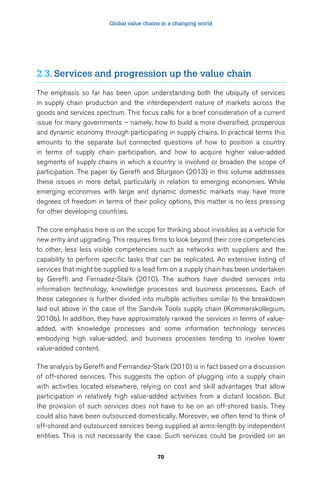 Global value chains in a changing world 
2.3. Services and progression up the value chain 
The emphasis so far has been upon understanding both the ubiquity of services 
in supply chain production and the interdependent nature of markets across the 
goods and services spectrum. This focus calls for a brief consideration of a current 
issue for many governments – namely, how to build a more diversified, prosperous 
and dynamic economy through participating in supply chains. In practical terms this 
amounts to the separate but connected questions of how to position a country 
in terms of supply chain participation, and how to acquire higher value-added 
segments of supply chains in which a country is involved or broaden the scope of 
participation. The paper by Gereffi and Sturgeon (2013) in this volume addresses 
these issues in more detail, particularly in relation to emerging economies. While 
emerging economies with large and dynamic domestic markets may have more 
degrees of freedom in terms of their policy options, this matter is no less pressing 
for other developing countries. 
The core emphasis here is on the scope for thinking about invisibles as a vehicle for 
new entry and upgrading. This requires firms to look beyond their core competencies 
to other, less less visible competencies such as networks with suppliers and the 
capability to perform specific tasks that can be replicated. An extensive listing of 
services that might be supplied to a lead firm on a supply chain has been undertaken 
by Gereffi and Fernadez-Stark (2010). The authors have divided services into 
information technology, knowledge processes and business processes. Each of 
these categories is further divided into multiple activities similar to the breakdown 
laid out above in the case of the Sandvik Tools supply chain (Kommerskollegium, 
2010b). In addition, they have approximately ranked the services in terms of value-added, 
with knowledge processes and some information technology services 
embodying high value-added, and business processes tending to involve lower 
value-added content. 
The analysis by Gereffi and Fernandez-Stark (2010) is in fact based on a discussion 
of off-shored services. This suggests the option of plugging into a supply chain 
with activities located elsewhere, relying on cost and skill advantages that allow 
participation in relatively high value-added activities from a distant location. But 
the provision of such services does not have to be on an off-shored basis. They 
could also have been outsourced domestically. Moreover, we often tend to think of 
off-shored and outsourced services being supplied at arms-length by independent 
entities. This is not necessarily the case. Such services could be provided on an 
70 
 