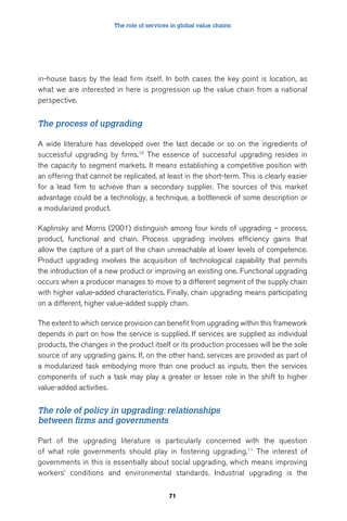 The role of services in global value chains 
in-house basis by the lead firm itself. In both cases the key point is location, as 
what we are interested in here is progression up the value chain from a national 
perspective. 
71 
The process of upgrading 
A wide literature has developed over the last decade or so on the ingredients of 
successful upgrading by firms.10 The essence of successful upgrading resides in 
the capacity to segment markets. It means establishing a competitive position with 
an offering that cannot be replicated, at least in the short-term. This is clearly easier 
for a lead firm to achieve than a secondary supplier. The sources of this market 
advantage could be a technology, a technique, a bottleneck of some description or 
a modularized product. 
Kaplinsky and Morris (2001) distinguish among four kinds of upgrading – process, 
product, functional and chain. Process upgrading involves efficiency gains that 
allow the capture of a part of the chain unreachable at lower levels of competence. 
Product upgrading involves the acquisition of technological capability that permits 
the introduction of a new product or improving an existing one. Functional upgrading 
occurs when a producer manages to move to a different segment of the supply chain 
with higher value-added characteristics. Finally, chain upgrading means participating 
on a different, higher value-added supply chain. 
The extent to which service provision can benefit from upgrading within this framework 
depends in part on how the service is supplied. If services are supplied as individual 
products, the changes in the product itself or its production processes will be the sole 
source of any upgrading gains. If, on the other hand, services are provided as part of 
a modularized task embodying more than one product as inputs, then the services 
components of such a task may play a greater or lesser role in the shift to higher 
value-added activities. 
The role of policy in upgrading: relationships 
between firms and governments 
Part of the upgrading literature is particularly concerned with the question 
of what role governments should play in fostering upgrading.11 The interest of 
governments in this is essentially about social upgrading, which means improving 
workers’ conditions and environmental standards. Industrial upgrading is the 
 