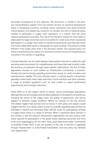 Global value chains in a changing world 
proximate consequence of this objective. The discussion is rooted in the post-war 
industrialization debate. From the earliest versions of industrial development 
policy in developing countries, including import substitution and export-oriented 
industrialization, the debate has moved on to consider the kind of industrial policy 
needed to participate in supply chain operations in a manner that will serve 
national development priorities. The role of the domestic market for final output is 
attenuated for large economies and non-existent for small ones where successful 
participation in a supply chain relies on transforming domestic and imported inputs 
into further elaborated inputs or final goods for export markets. The picture is a little 
different if the supply chain ends in the domestic market. The requisite policy mix 
will be conditioned by the nature of involvement and the source of competitiveness, 
including in the context of upgrading. 
A broad distinction can be made between those policies that aim to create the right 
economy-wide environment for competitiveness and those that seek directly to alter 
the structure of production through sector-specific interventions. The first of these 
approaches focuses on such matters as infrastructure, connectivity, a business-friendly 
and cost-minimizing operating environment, access to credit, innovation and 
macroeconomic stability. The more directed, sector- or activity-specific interventions 
generally involve tariffs, other trade restrictions, fiscal incentives and other subsidies, 
a range of possible regulations such as local content or export performance 
requirements, and exchange restrictions. 
Views differ as to the relative merits of narrow- versus broad-based approaches, 
although they are not mutually exclusive. Much depends on the specific circumstances, 
including the nature of the supply chain, the quality of governance, and various 
aspects of domestic supply conditions. Where do services fit into this picture? 
The relative neglect that services tend to receive in both policy and analysis would 
suggest that this is an obvious place to look for possible upgrading opportunities. As 
illustrated in Gereffi and Fernandez-Stark (2010), scope for participating remotely 
in supply chains exists in a range of services. What is significant about services in 
this context is that the physical infrastructure requirements are less onerous than 
those required for participation in the goods sector, allowing economies and firms 
to do some leapfrogging. On the other hand, good telecommunication connectivity 
is essential. Finally, there is also the question of the role of services in upgrading 
through modularization or servicification/servitization, and how policy can facilitate 
such opportunities. 
72 
 