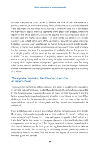 Global value chains in a changing world 
Another interpretative pitfall relates to whether we think of the smile curve as a 
product, a sector, or an entire economy. This can become particularly troublesome 
if the assumption is made that manufacturing is where the jobs are, in contrast to 
the high-return, capital intensive segments of the production process. If taken to 
represent the whole economy, it is easy to assume there is an inevitable trade-off 
between jobs and higher value-added – in other words that reliance on services 
destroys jobs. In fact, some parts of the upstream or downstream value chain may 
be labour-intensive (such as retailing). Be that as it may, assuming greater capital-intensity 
in higher value-added activities does not necessarily mean a job shortage 
for the economy because the composition of available jobs for the production 
of a single good is not the same as the job requirements for the economy as 
a whole. The job consequences of upgrading depend on the structure of the 
entire economy. It may well be that moving to higher value-added segments on 
a supply chain implies fewer employment opportunities on that chain. But many 
other factors, such as skill levels in the workforce and the functioning of the labour 
market, will determine the employment consequences of upgrading on the economy 
as a whole. 
The imperfect statistical identification of services 
on supply chains 
The only decisive difference between services and goods is tangibility. The intangibility 
of services makes them harder to identify and measure. The difficulty is compounded 
by the heterogeneous (customized) nature of many services transactions and the 
lack of a properly developed and generally accepted nomenclature for services. Other 
challenges arise for the reasons discussed above – services may not be supplied 
separately from one another, or from goods, and they may not even be contracted for 
and priced. 
From a statistical point of view, it also matters whether transactions are arms-length. 
On a supply chain producing goods, any services produced “in-house” – without any 
recorded arms-length transaction – may well appear as goods in both output and 
trade data.12 While this creates no discrepancy between output and trade data, it still 
misrepresents services as goods.13 The degree to which this occurs depends on the 
structure of the economy. As firms grow, and agglomeration effects create external 
economies of scale, the outsourcing or offshoring services previously produced 
internally is likely to increase. This will lessen the degree of statistical confusion 
between goods and services. 
74 
 