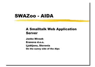SWAZoo - AIDA

   A Smalltalk Web Application
   Server
   Janko Mivsek
   Eranova d.o.o.
   Ljubljana, Slovenia
   On the sunny side of the Alps
 