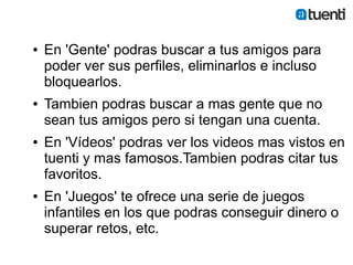 ●   En 'Gente' podras buscar a tus amigos para
    poder ver sus perfiles, eliminarlos e incluso
    bloquearlos.
●   Tambien podras buscar a mas gente que no
    sean tus amigos pero si tengan una cuenta.
●   En 'Vídeos' podras ver los videos mas vistos en
    tuenti y mas famosos.Tambien podras citar tus
    favoritos.
●   En 'Juegos' te ofrece una serie de juegos
    infantiles en los que podras conseguir dinero o
    superar retos, etc.
 