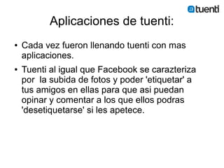 Aplicaciones de tuenti:
●   Cada vez fueron llenando tuenti con mas
    aplicaciones.
●   Tuenti al igual que Facebook se carazteriza
    por la subida de fotos y poder 'etiquetar' a
    tus amigos en ellas para que asi puedan
    opinar y comentar a los que ellos podras
    'desetiquetarse' si les apetece.
 
