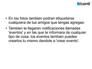 ●   En las fotos tambien podran etiquetarse
    cualquiera de tus amigos que tengas agregao.
●   Tambien te llegaran notificaciones llamadas
    'eventos' y en las que te informara de cualquier
    tipo de cosa, los eventos tambien puedes
    crearlos tu mismo dandole a 'crear evento'.
 