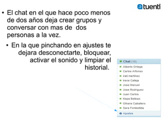●   El chat en el que hace poco menos
    de dos años deja crear grupos y
    conversar con mas de dos
    personas a la vez.
    ●   En la que pinchando en ajustes te
          dejara desconectarte, bloquear,
              activar el sonido y limpiar el
                                  historial.
 