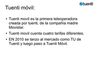 Tuenti móvil:
●   Tuenti movil es la primera teleoperadora
    creada por tuenti, de la compañía madre
    Movistar.
●   Tuenti movil cuenta cuatro tarifas diferentes.
●   EN 2010 se lanzo al mercado como TU de
    Tuenti y luego paso a Tuenti Móvil.
 