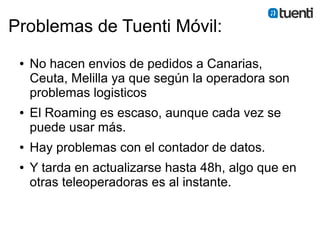 Problemas de Tuenti Móvil:
 ●   No hacen envios de pedidos a Canarias,
     Ceuta, Melilla ya que según la operadora son
     problemas logisticos
 ●   El Roaming es escaso, aunque cada vez se
     puede usar más.
 ●   Hay problemas con el contador de datos.
 ●   Y tarda en actualizarse hasta 48h, algo que en
     otras teleoperadoras es al instante.
 
